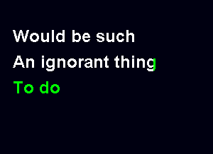 Would be such
An ignorant thing

To do