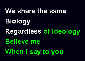 We share the same
Biology

Regardless of ideology
Believe me

When I say to you