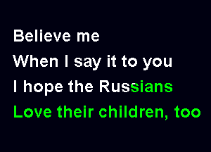 Believe me
When I say it to you

I hope the Russians
Love their children, too