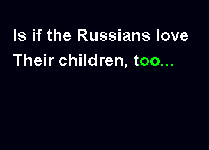 ls if the Russians love
Their children, too...