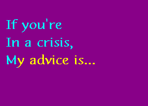 If you're
In a crisis,

My advice is...