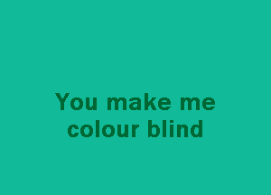 You make me
colour blind