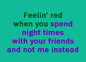 Feelin' red
when you spend
night times
with your friends
and not me instead