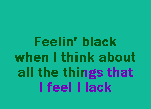 Feelin' black
when I think about
all the things that

I feel I lack
