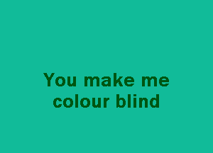 You make me
colour blind