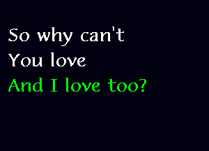 So why can't
You love

And I love too?