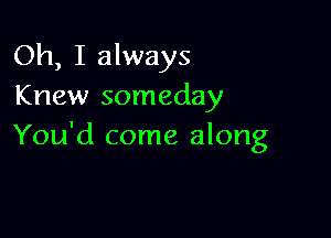 Oh, I always
Knew someday

You'd come along