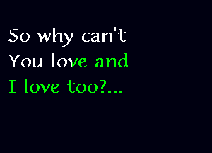 So why can't
You love and

I love too?...