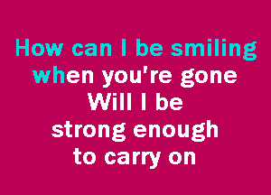 How can I be smiling
when you're gone

Will I be
strong enough
to carry on