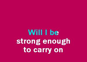 Will I be
strong enough
to carry on