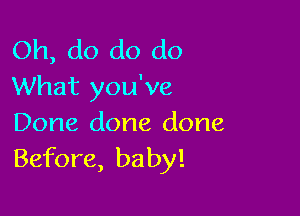 Oh, do do do
What you've

Done done done
Before, baby!