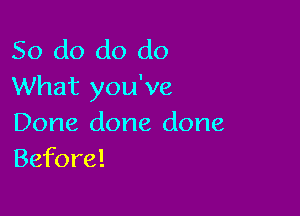 So do do do
What you've

Done done done
Before!