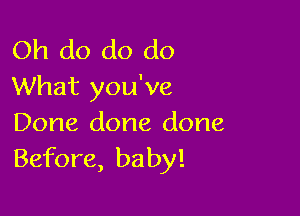 Oh do do do
What you've

Done done done
Before, baby!