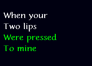 When your
Twohps

Were pressed
To mine