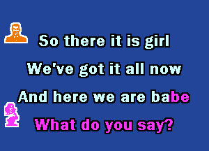 ai So there it is girl

We've got it all now

And here we are babe
Q What do you say?