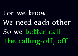 For we know
We need each other

So we better call
The calling-off, off