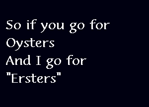 So if you go for
Oysters

And I go for
Ersters