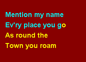 Mention my name
Ev'ry place you go

As round the
Town you roam