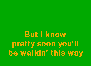 But I know

pretty soon you'll
be walkin' this way