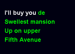 I'll buy you de
Swellest mansion

Up on upper
Fifth Avenue