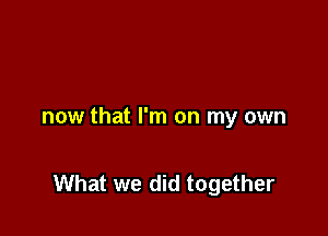 now that I'm on my own

What we did together