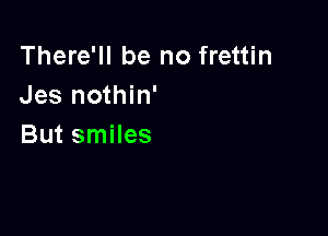There'll be no frettin
Jes nothin'

But smiles