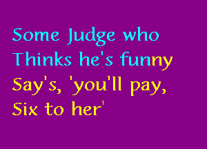 Some Judge who
Thinks he's funny

Say's, 'you'll pay,
Six to her'