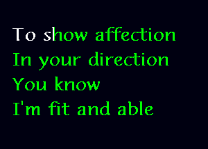 To show affection
In your direction

You know
I'm fit and able