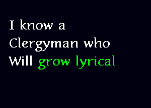 I know a
Clergyman who

Will grow lyrical