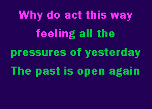 Why do act this way
feeling all the
pressures of yesterday

The past is open again