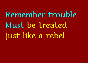 Remember trouble
Must be treated

Just like a rebel