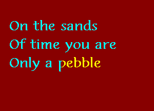 On the sands
Of time you are

Only a pebble
