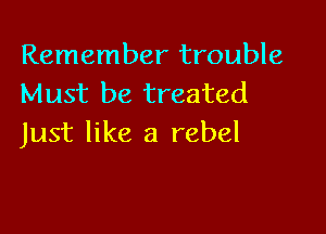 Remember trouble
Must be treated

Just like a rebel