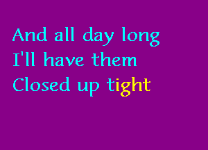 And all day long
I'll have them

Closed up tight