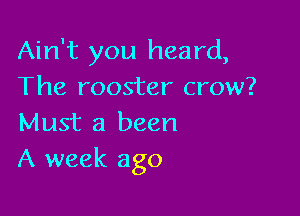 Ain't you heard,
The rooster crow?

Must 3 been
A week ago