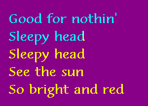Good for nothin'
Sleepy head

Sleepy head
See the sun
50 bright and red