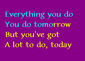 Everything you do
You do tomorrow

But you've got
A lot to do, today