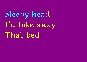 Sleepy head
I'd take away

That bed