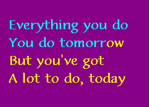 Everything you do
You do tomorrow

But you've got
A lot to do, today