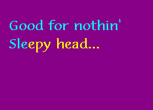 Good for nothin'
Sleepy head...