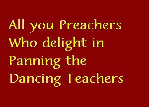 All you Preachers
Who delight in

Panning the
Dancing Teachers