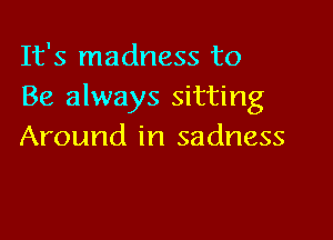 It's madness to
Be always sitting

Around in sadness