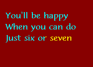 You'll be happy
When you can do

Just six or seven