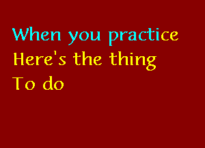 When you practice
Here's the thing

To do