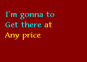 I'm gonna to
Get there at

Any price