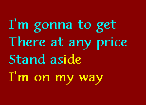 I'm gonna to get
There at any price

Stand aside
I'm on my way