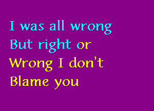 I was all wrong
But right or

Wrong I don't
Blame you