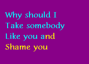 Why should I
Take somebody

Like you and
Shame you