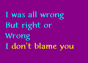 I was all wrong
But right or

Wrong
I don't blame you