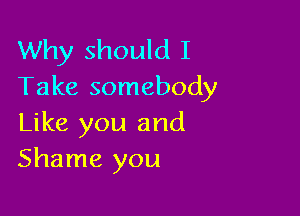 Why should I
Take somebody

Like you and
Shame you